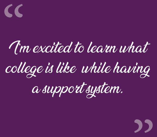 “I’m excited to learn what college is like, while having a support system.”